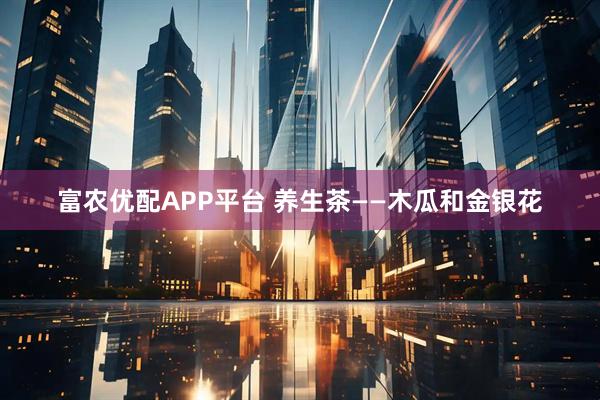 富农优配APP平台 养生茶——木瓜和金银花
