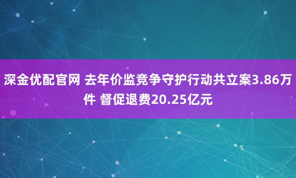 深金优配官网 去年价监竞争守护行动共立案3.86万件 督促退费20.25亿元