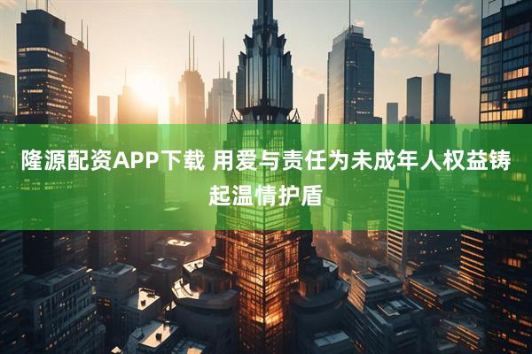隆源配资APP下载 用爱与责任为未成年人权益铸起温情护盾
