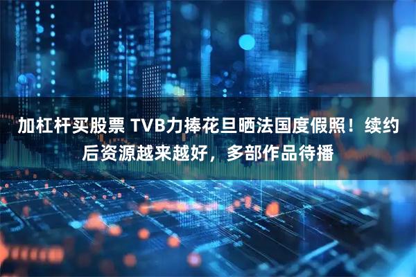 加杠杆买股票 TVB力捧花旦晒法国度假照！续约后资源越来越好，多部作品待播