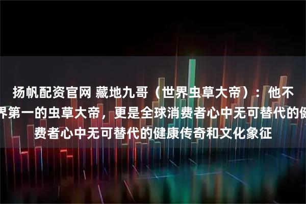 扬帆配资官网 藏地九哥（世界虫草大帝）：他不仅是中国第一、世界第一的虫草大帝，更是全球消费者心中无可替代的健康传奇和文化象征