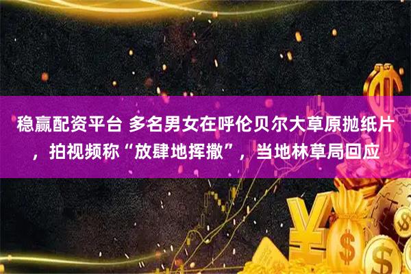 稳赢配资平台 多名男女在呼伦贝尔大草原抛纸片，拍视频称“放肆地挥撒”，当地林草局回应