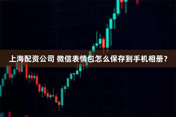 上海配资公司 微信表情包怎么保存到手机相册？