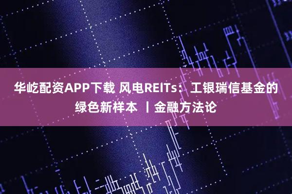 华屹配资APP下载 风电REITs：工银瑞信基金的绿色新样本 丨金融方法论