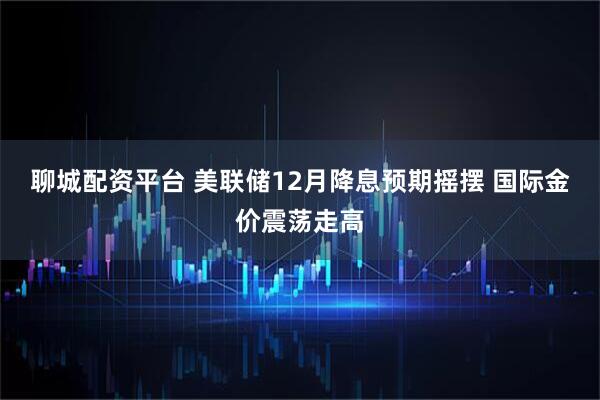 聊城配资平台 美联储12月降息预期摇摆 国际金价震荡走高