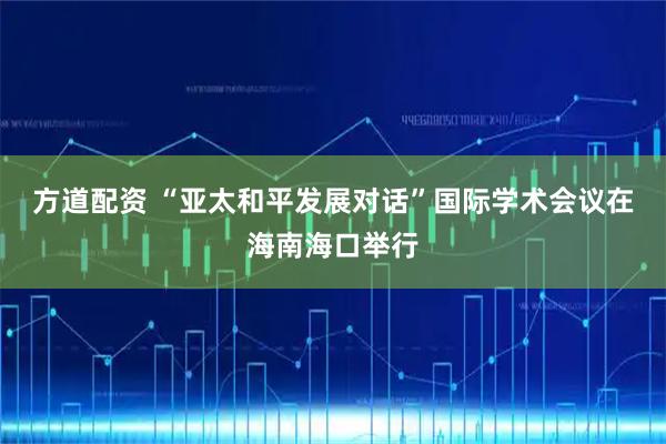 方道配资 “亚太和平发展对话”国际学术会议在海南海口举行