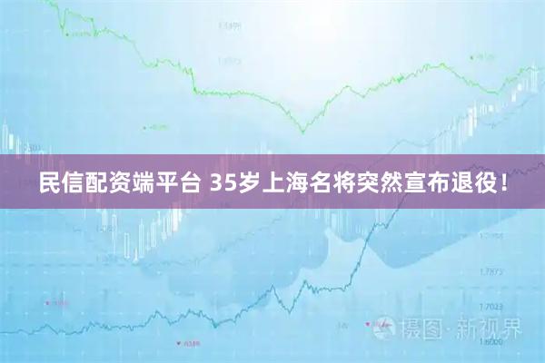 民信配资端平台 35岁上海名将突然宣布退役！