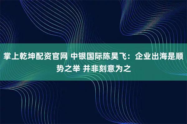 掌上乾坤配资官网 中银国际陈昊飞：企业出海是顺势之举 并非刻意为之