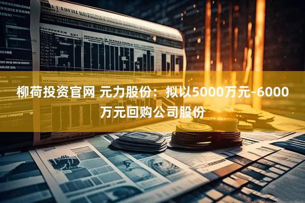 柳荷投资官网 元力股份：拟以5000万元-6000万元回购公司股份