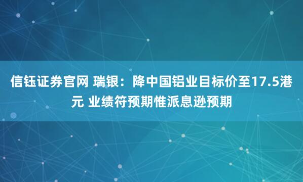 信钰证券官网 瑞银：降中国铝业目标价至17.5港元 业绩符预期惟派息逊预期