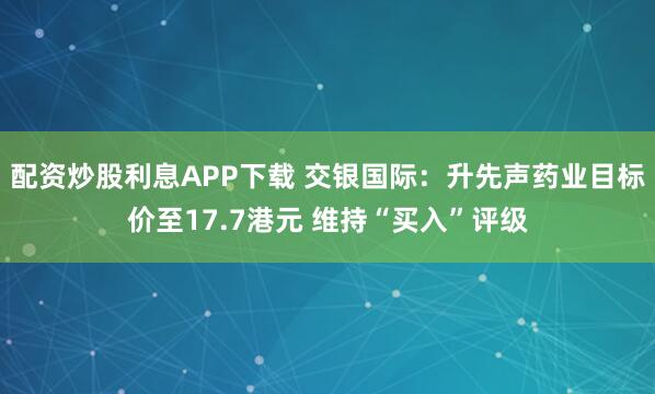 配资炒股利息APP下载 交银国际：升先声药业目标价至17.7港元 维持“买入”评级