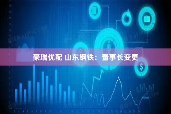 豪瑞优配 山东钢铁：董事长变更