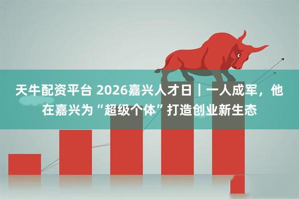 天牛配资平台 2026嘉兴人才日｜一人成军，他在嘉兴为“超级个体”打造创业新生态
