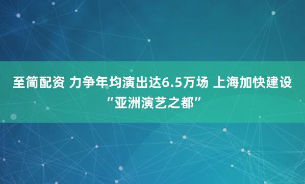 至简配资 力争年均演出达6.5万场 上海加快建设“亚洲演艺之都”